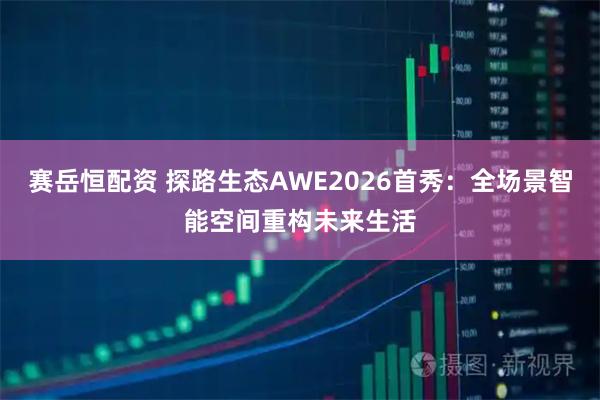 赛岳恒配资 探路生态AWE2026首秀：全场景智能空间重构未来生活