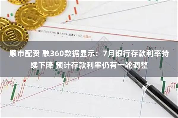 顺市配资 融360数据显示：7月银行存款利率持续下降 预计存款利率仍有一轮调整