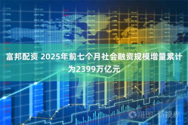 富邦配资 2025年前七个月社会融资规模增量累计为2399万亿元