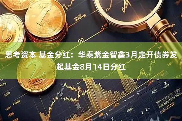 思考资本 基金分红：华泰紫金智鑫3月定开债券发起基金8月14日分红