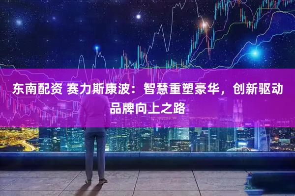 东南配资 赛力斯康波：智慧重塑豪华，创新驱动品牌向上之路