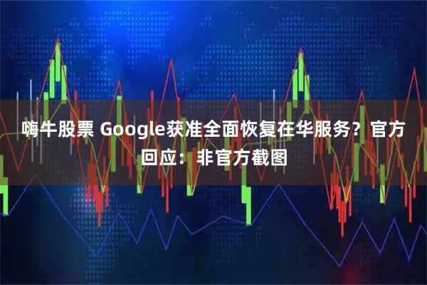 嗨牛股票 Google获准全面恢复在华服务？官方回应：非官方截图