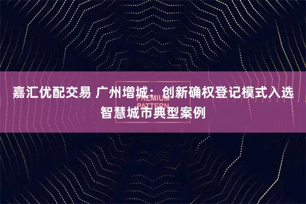 嘉汇优配交易 广州增城：创新确权登记模式入选智慧城市典型案例