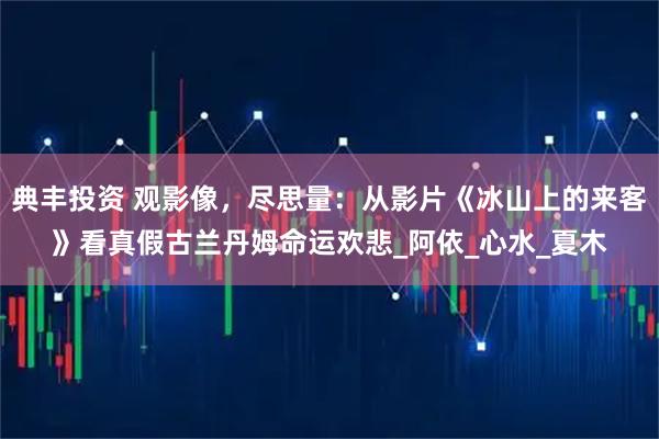 典丰投资 观影像，尽思量：从影片《冰山上的来客》看真假古兰丹姆命运欢悲_阿依_心水_夏木