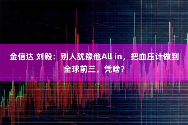 金信达 刘毅：别人犹豫他All in，把血压计做到全球前三，凭啥？