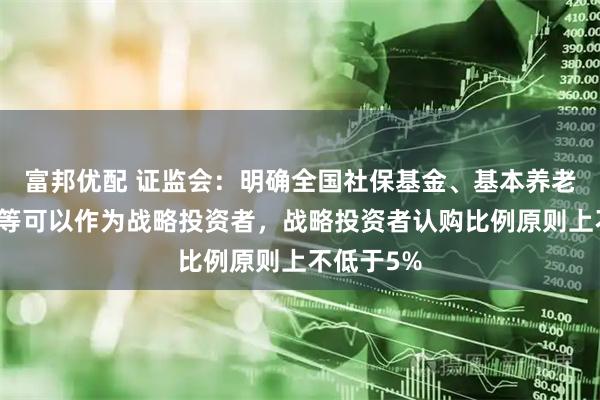 富邦优配 证监会：明确全国社保基金、基本养老保险基金等可以作为战略投资者，战略投资者认购比例原则上不低于5%