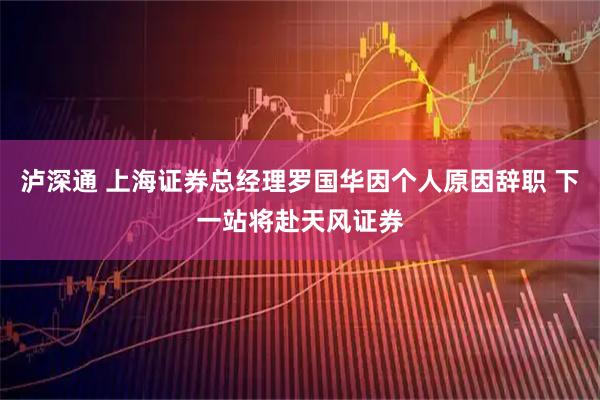 泸深通 上海证券总经理罗国华因个人原因辞职 下一站将赴天风证券