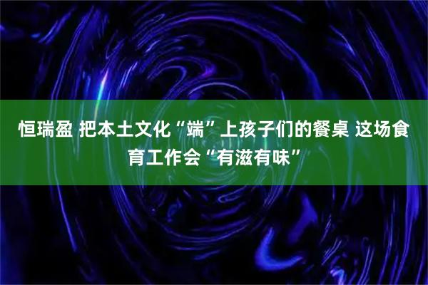 恒瑞盈 把本土文化“端”上孩子们的餐桌 这场食育工作会“有滋有味”