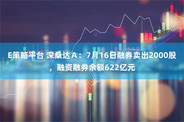E策略平台 深桑达Ａ：7月16日融券卖出2000股，融资融券余额622亿元