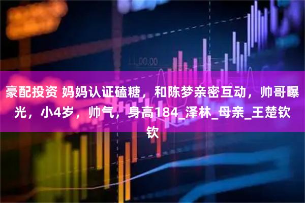 豪配投资 妈妈认证磕糖，和陈梦亲密互动，帅哥曝光，小4岁，帅气，身高184_泽林_母亲_王楚钦