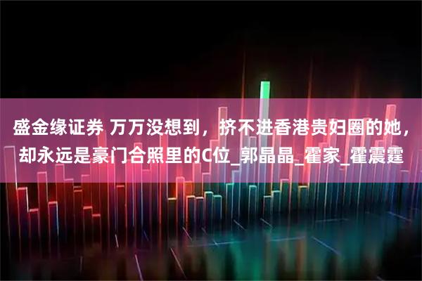 盛金缘证券 万万没想到，挤不进香港贵妇圈的她，却永远是豪门合照里的C位_郭晶晶_霍家_霍震霆