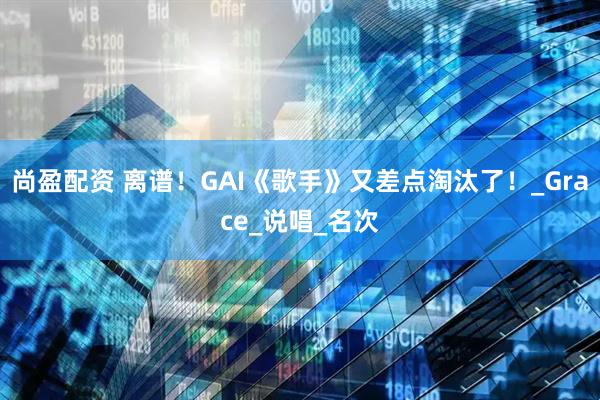 尚盈配资 离谱!GAI《歌手》又差点淘汰了!_Grace_说唱_名次