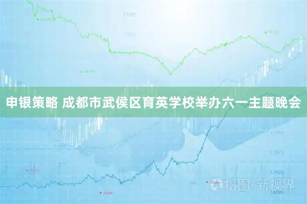 申银策略 成都市武侯区育英学校举办六一主题晚会