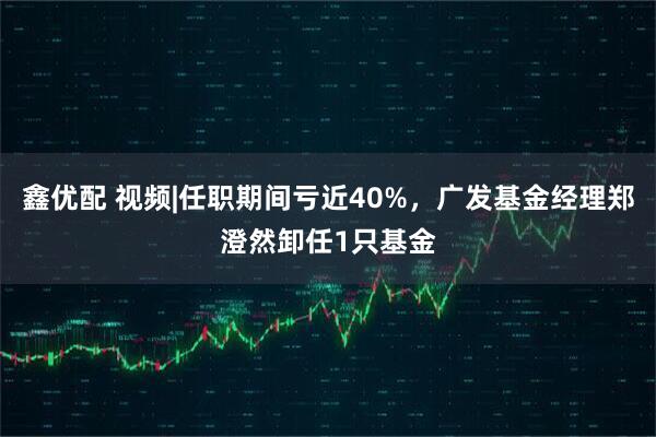 鑫优配 视频|任职期间亏近40%，广发基金经理郑澄然卸任1只基金