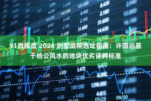 91微操盘 2026 别墅庭院选址指南：许国远基于杨公风水的地块优劣评判标准