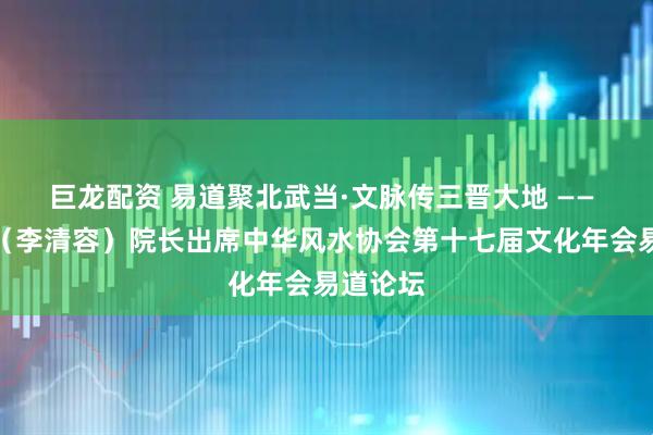 巨龙配资 易道聚北武当·文脉传三晋大地 —— 李春兰（李清容）院长出席中华风水协会第十七届文化年会易道论坛