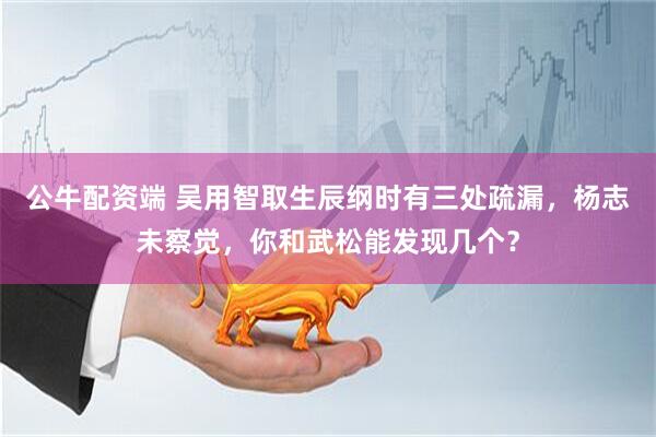 公牛配资端 吴用智取生辰纲时有三处疏漏，杨志未察觉，你和武松能发现几个？