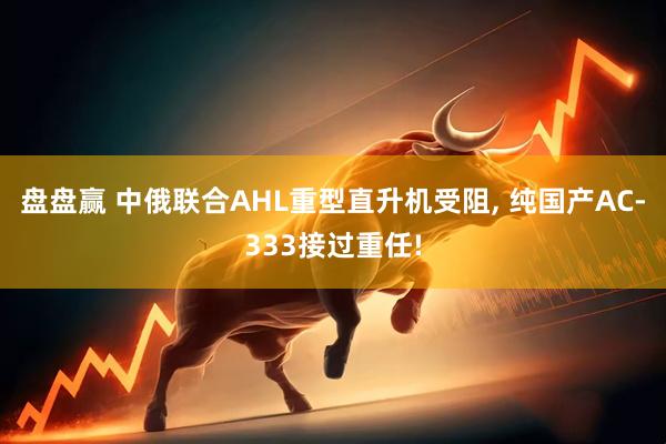 盘盘赢 中俄联合AHL重型直升机受阻, 纯国产AC-333接过重任!