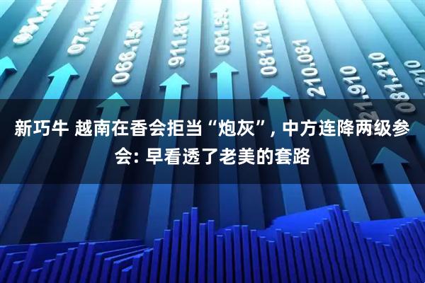 新巧牛 越南在香会拒当“炮灰”, 中方连降两级参会: 早看透了老美的套路