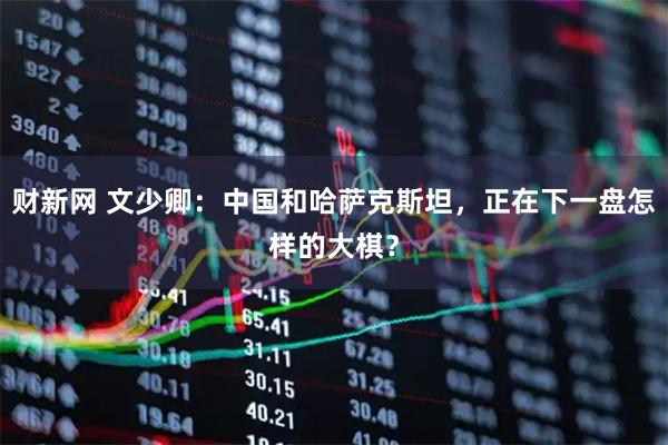 财新网 文少卿：中国和哈萨克斯坦，正在下一盘怎样的大棋？