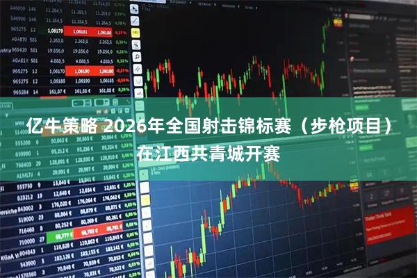 亿牛策略 2026年全国射击锦标赛（步枪项目）在江西共青城开赛