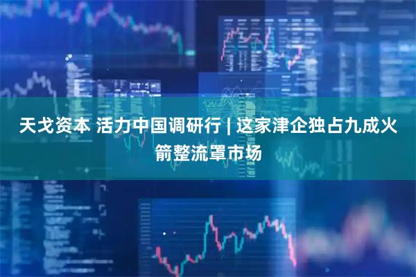 天戈资本 活力中国调研行 | 这家津企独占九成火箭整流罩市场