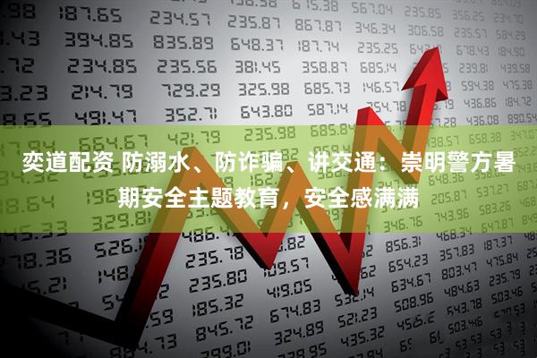 奕道配资 防溺水、防诈骗、讲交通：崇明警方暑期安全主题教育，安全感满满