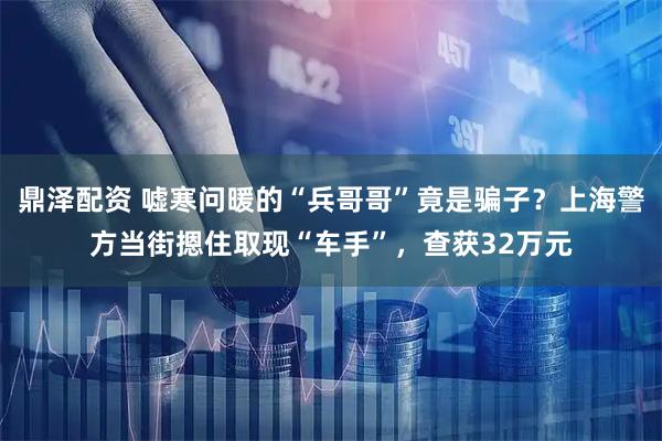 鼎泽配资 嘘寒问暖的“兵哥哥”竟是骗子？上海警方当街摁住取现“车手”，查获32万元