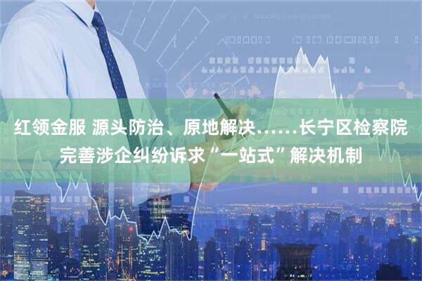 红领金服 源头防治、原地解决……长宁区检察院完善涉企纠纷诉求“一站式”解决机制