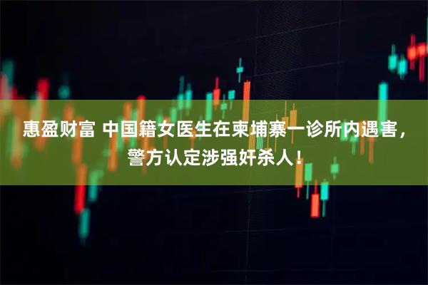 惠盈财富 中国籍女医生在柬埔寨一诊所内遇害，警方认定涉强奸杀人！