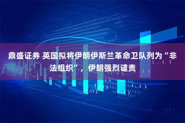鼎盛证券 英国拟将伊朗伊斯兰革命卫队列为“非法组织”，伊朗强烈谴责