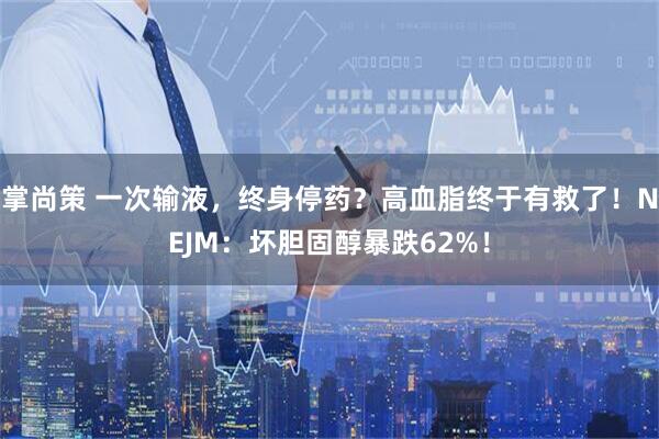掌尚策 一次输液，终身停药？高血脂终于有救了！NEJM：坏胆固醇暴跌62%！