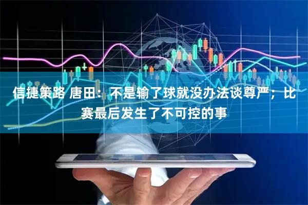 信捷策路 唐田：不是输了球就没办法谈尊严；比赛最后发生了不可控的事