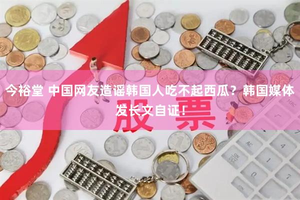 今裕堂 中国网友造谣韩国人吃不起西瓜？韩国媒体发长文自证！
