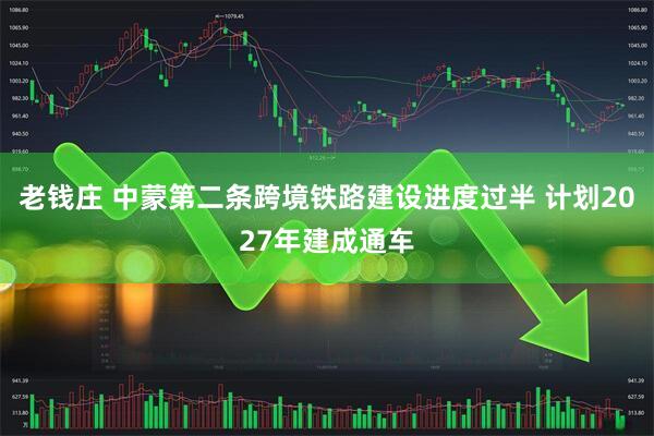 老钱庄 中蒙第二条跨境铁路建设进度过半 计划2027年建成通车
