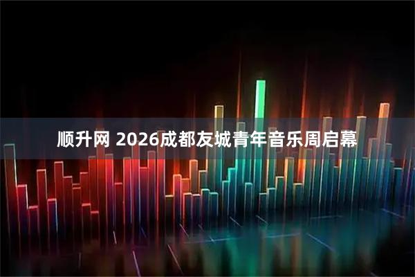 顺升网 2026成都友城青年音乐周启幕