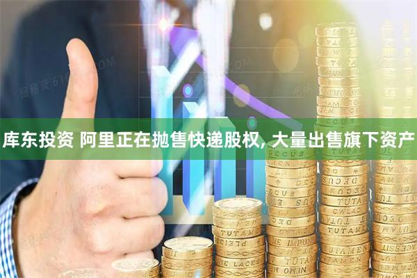 库东投资 阿里正在抛售快递股权, 大量出售旗下资产