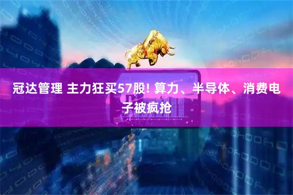 冠达管理 主力狂买57股! 算力、半导体、消费电子被疯抢